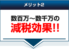 メリット2数百万～数千万の減税効果！！